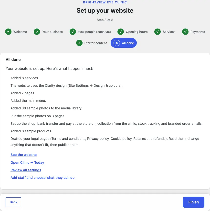 Step 8 of 8, All done: Added 8 services, The website uses the Clarity design (Site Settings → Design & colours), Added 7 pages, Added the main menu, Added 30 sample photos to the media library, Put the sample photos on 3 pages, Set up the shop: bank transfer and pay at the store on, collection from the clinic, stock tracking and branded order emails, Added 8 sample products, Drafted your legal pages (Terms and conditions, Privacy policy, Cookie policy, Returns and refunds), followed by four links